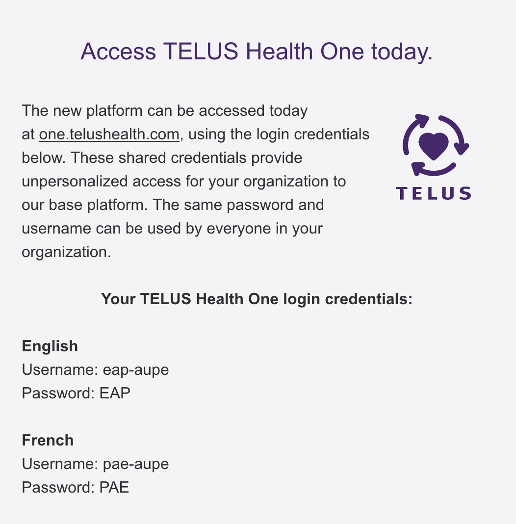 Access TELUS Health One today. The new platform can be accessed today at one.telushealth.com, using the login credentials below. These shared credentials provide unpersonalized access for your organization to our base platform. The same password and username can be used by everyone in your organization. Logo of a purple heart circled by three arrows Your TELUS Health One login credentials: English Username: eap-aupe Password: EAP French Username: pae-aupe Password: PAE